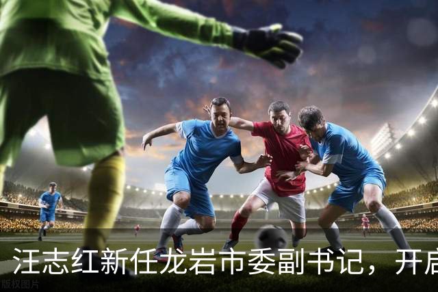 汪志红新任龙岩市委副书记，开启新篇章！